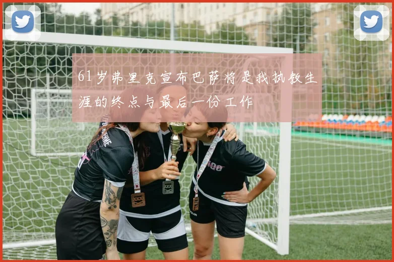 61岁弗里克宣布巴萨将是我执教生涯的终点与最后一份工作