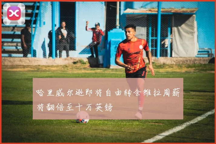 哈里威尔逊即将自由转会维拉周薪将翻倍至十万英镑