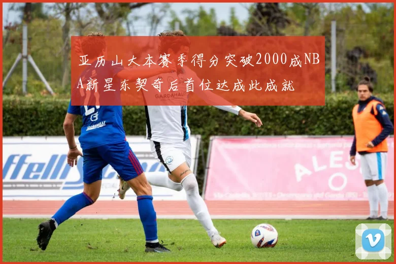 亚历山大本赛季得分突破2000成NBA新星东契奇后首位达成此成就