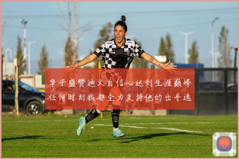 华子盛赞迪文自信心达到生涯巅峰任何时刻我都全力支持他的出手选择