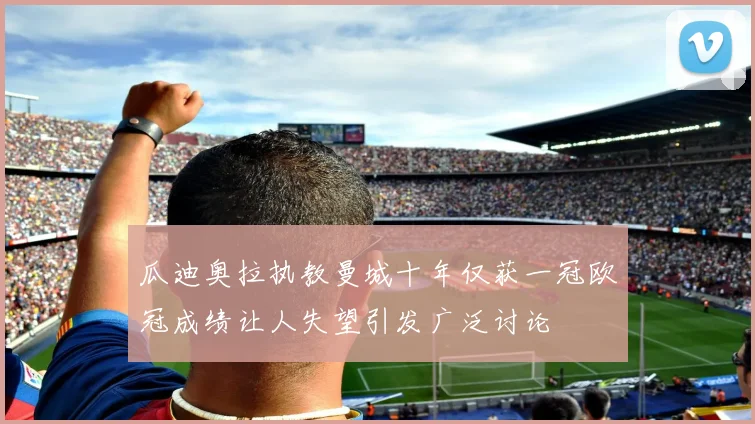 瓜迪奥拉执教曼城十年仅获一冠欧冠成绩让人失望引发广泛讨论