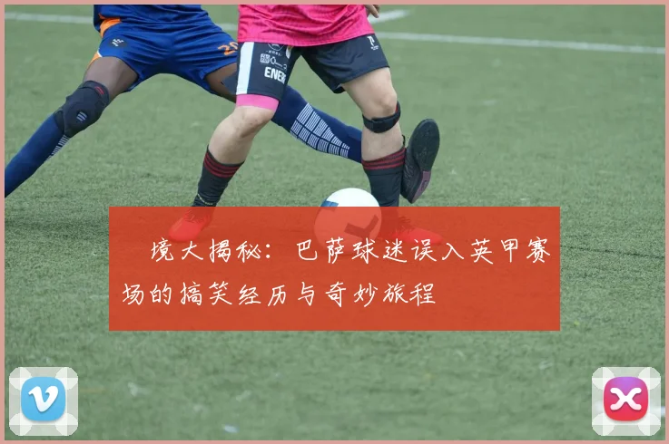 囧境大揭秘：巴萨球迷误入英甲赛场的搞笑经历与奇妙旅程