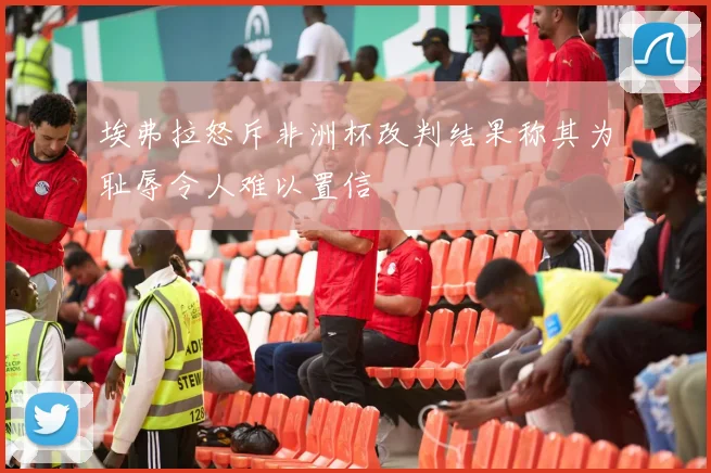 埃弗拉怒斥非洲杯改判结果称其为耻辱令人难以置信