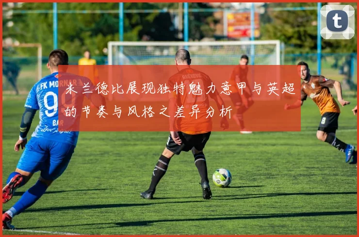米兰德比展现独特魅力意甲与英超的节奏与风格之差异分析