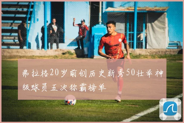 弗拉格20岁前创历史新秀50壮举神级球员五次称霸榜单