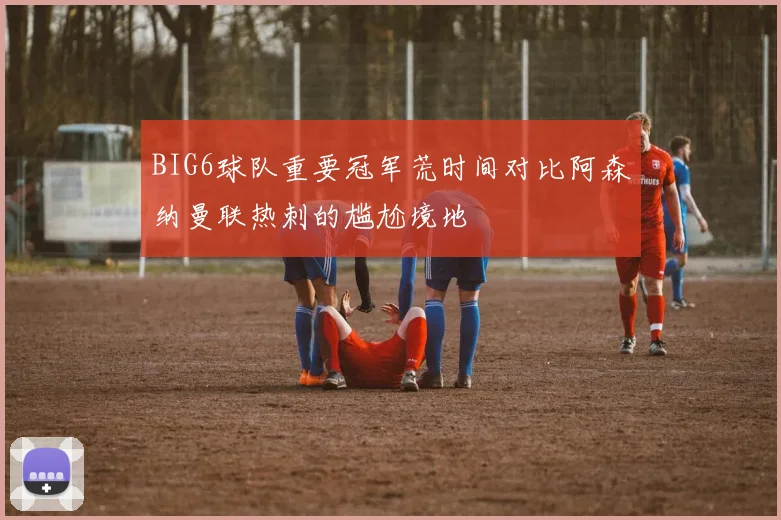 BIG6球队重要冠军荒时间对比阿森纳曼联热刺的尴尬境地