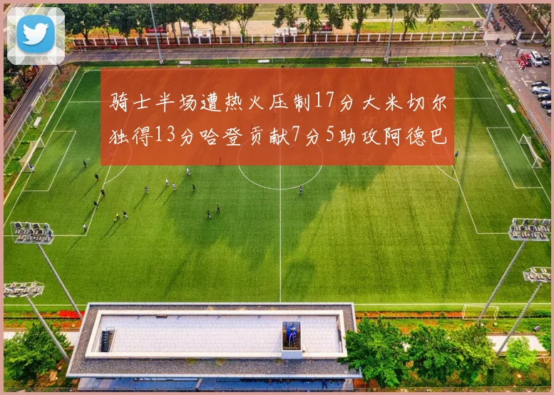 骑士半场遭热火压制17分大米切尔独得13分哈登贡献7分5助攻阿德巴约状态低迷仅9中1