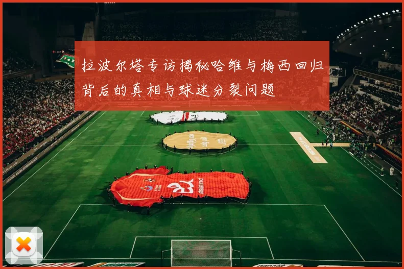 拉波尔塔专访揭秘哈维与梅西回归背后的真相与球迷分裂问题
