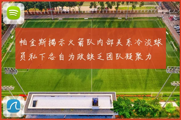 帕金斯揭示火箭队内部关系冷淡球员私下各自为政缺乏团队凝聚力