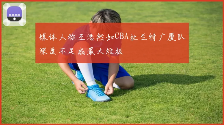 媒体人称王浩然如CBA杜兰特广厦队深度不足成最大短板