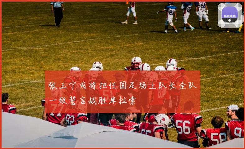 张玉宁或将担任国足场上队长全队一致誓言战胜库拉索