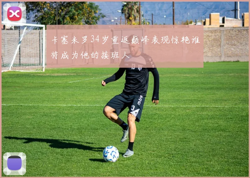 卡塞米罗34岁重返巅峰表现惊艳谁将成为他的接班人
