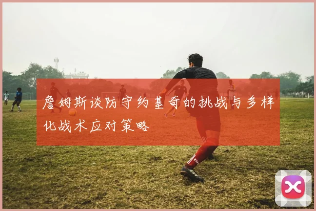 詹姆斯谈防守约基奇的挑战与多样化战术应对策略