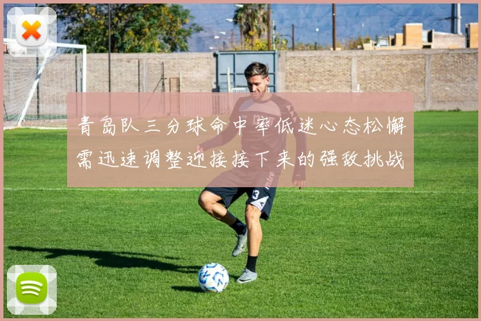 青岛队三分球命中率低迷心态松懈需迅速调整迎接接下来的强敌挑战